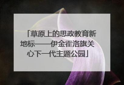 草原上的思政教育新地标——伊金霍洛旗关心下一代主题公园
