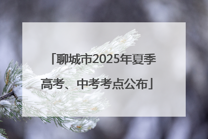 聊城市2025年夏季高考、中考考点公布