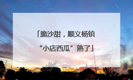 脆沙甜，顺义杨镇“小店西瓜”熟了