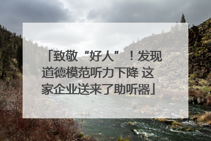 致敬“好人”！发现道德模范听力下降 这家企业送来了助听器