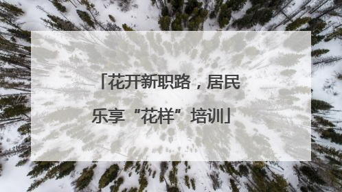 花开新职路，居民乐享“花样”培训