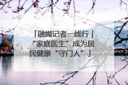 融媒记者一线行｜“家庭医生”成为居民健康“守门人”