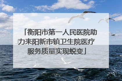衡阳市第一人民医院助力耒阳新市镇卫生院医疗服务质量实现蜕变