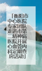 衡阳市中心医院专家团队走进市第二精神病医院开展心血管内科定期查房活动