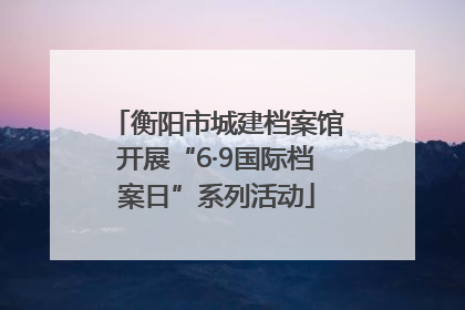 衡阳市城建档案馆开展“6·9国际档案日”系列活动