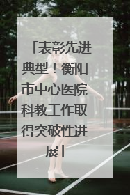 表彰先进典型！衡阳市中心医院科教工作取得突破性进展