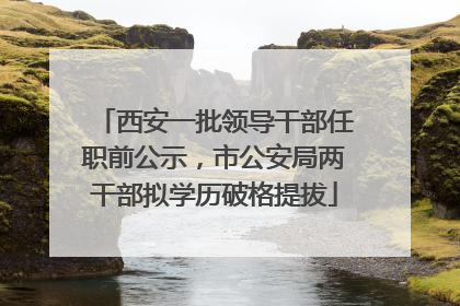 西安一批领导干部任职前公示，市公安局两干部拟学历破格提拔