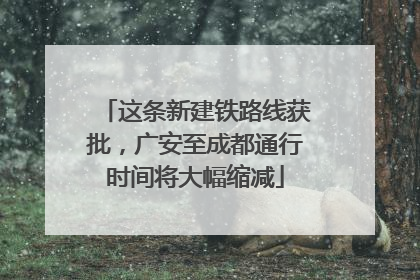 这条新建铁路线获批，广安至成都通行时间将大幅缩减