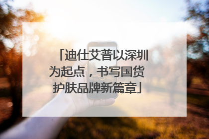 迪仕艾普以深圳为起点，书写国货护肤品牌新篇章