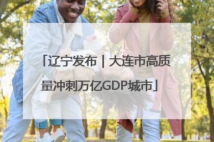 辽宁发布｜大连市高质量冲刺万亿GDP城市