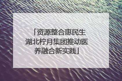 资源整合惠民生 湖北柠月集团推动医养融合新实践