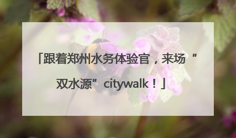 跟着郑州水务体验官，来场“双水源”citywalk！