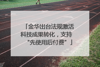 金华出台法规激活科技成果转化，支持“先使用后付费”