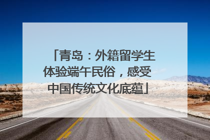 青岛：外籍留学生体验端午民俗，感受中国传统文化底蕴