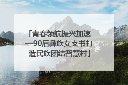 青春领航振兴加速——90后彝族女支书打造民族团结智慧村