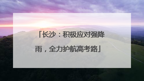 长沙：积极应对强降雨，全力护航高考路