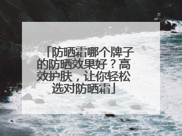防晒霜哪个牌子的防晒效果好？高效护肤，让你轻松选对防晒霜