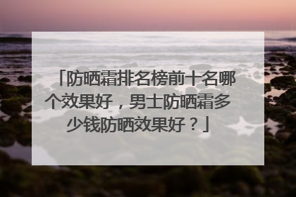 防晒霜排名榜前十名哪个效果好，男士防晒霜多少钱防晒效果好？