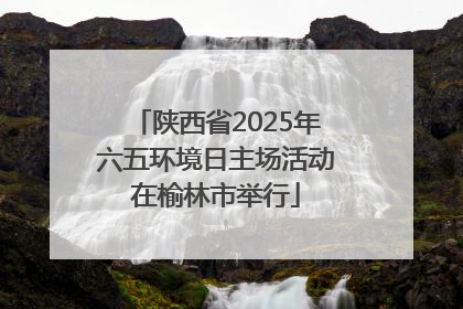 陕西省2025年六五环境日主场活动在榆林市举行