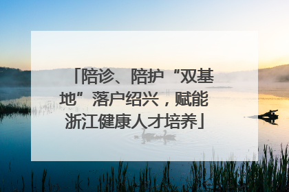 陪诊、陪护“双基地”落户绍兴，赋能浙江健康人才培养