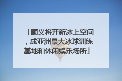 顺义将开新冰上空间，成亚洲最大冰球训练基地和休闲娱乐场所