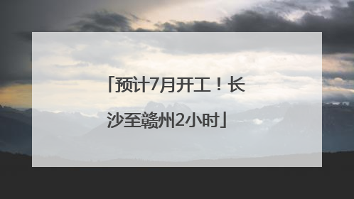 预计7月开工！长沙至赣州2小时