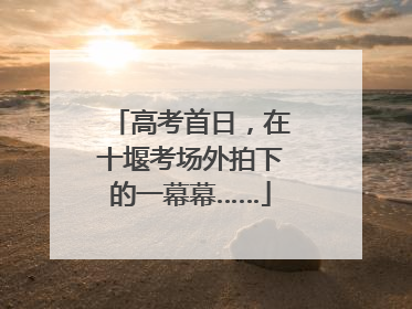 高考首日，在十堰考场外拍下的一幕幕……