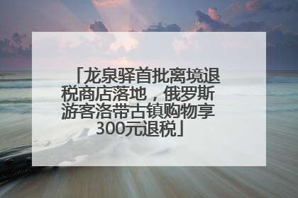龙泉驿首批离境退税商店落地，俄罗斯游客洛带古镇购物享300元退税