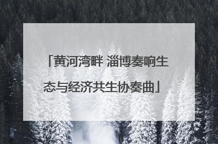 黄河湾畔 淄博奏响生态与经济共生协奏曲