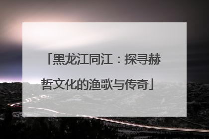 黑龙江同江：探寻赫哲文化的渔歌与传奇