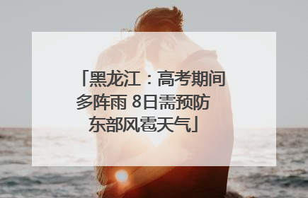 黑龙江：高考期间多阵雨 8日需预防东部风雹天气
