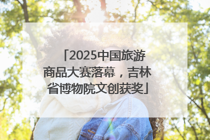 2025中国旅游商品大赛落幕，吉林省博物院文创获奖