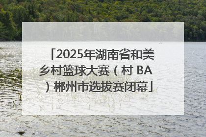 2025年湖南省和美乡村篮球大赛（村 BA）郴州市选拔赛闭幕