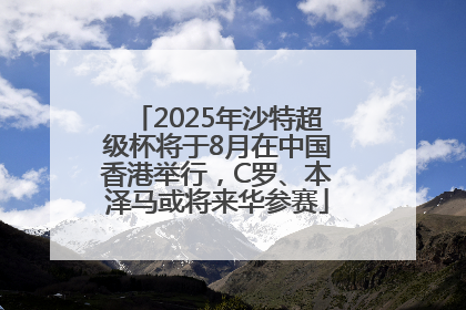 2025年沙特超级杯将于8月在中国香港举行，C罗、本泽马或将来华参赛