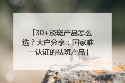 30+淡斑产品怎么选？大户分享：国家唯一认证的祛斑产品