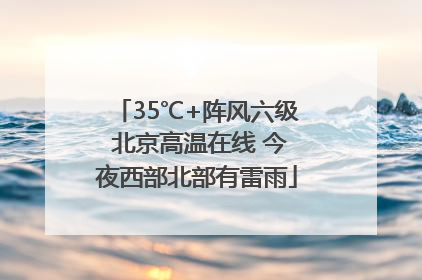 35℃+阵风六级 北京高温在线 今夜西部北部有雷雨