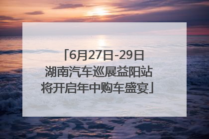 6月27日-29日 湖南汽车巡展益阳站将开启年中购车盛宴