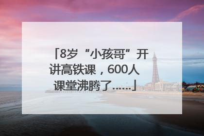 8岁“小孩哥”开讲高铁课，600人课堂沸腾了……