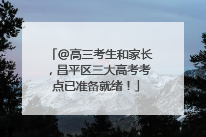 @高三考生和家长，昌平区三大高考考点已准备就绪！